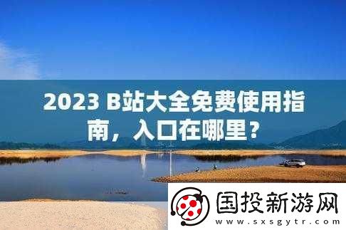 B站大全永不收費(fèi)2023入口在哪里：1.-2023年B站大全免費(fèi)入口詳解與使用指南